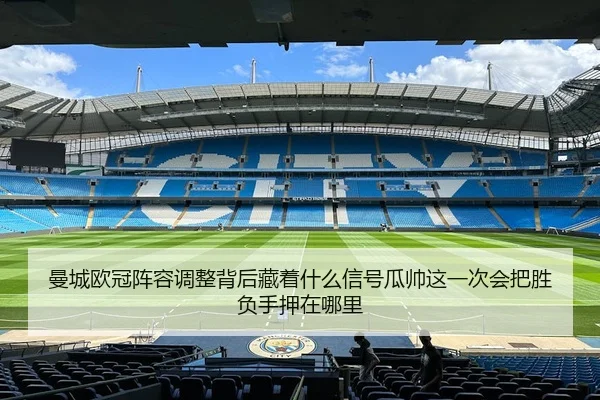 曼城欧冠阵容调整背后藏着什么信号瓜帅这一次会把胜负手押在哪里